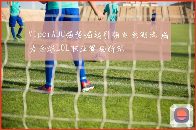 ViperADC强势崛起引领电竞潮流 成为全球LOL职业赛场新宠