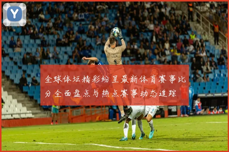 全球体坛精彩纷呈最新体育赛事比分全面盘点与热点赛事动态追踪