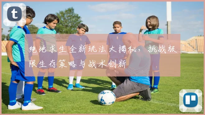 绝地求生全新玩法大揭秘，挑战极限生存策略与战术创新