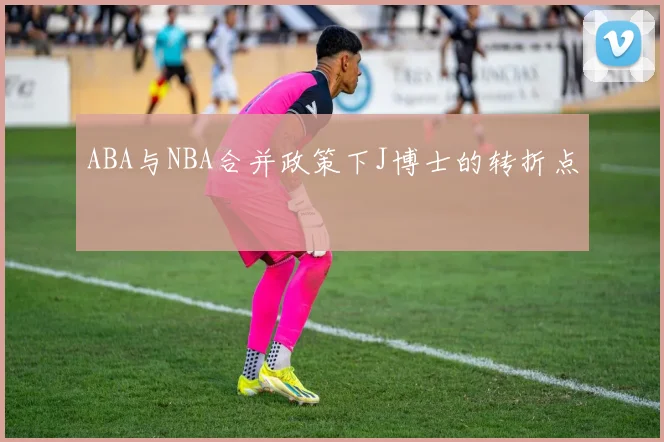 ABA与NBA合并政策下J博士的转折点