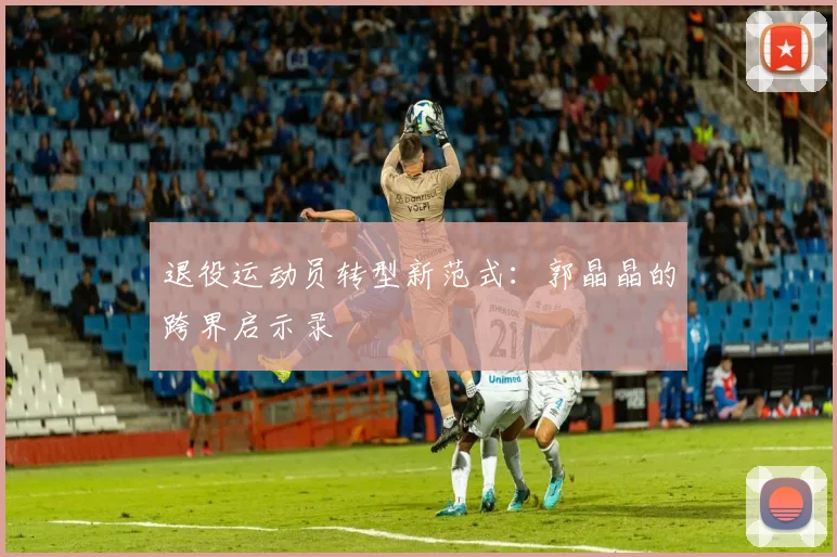 退役运动员转型新范式：郭晶晶的跨界启示录