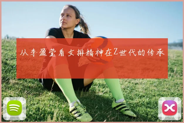 从李盈莹看女排精神在Z世代的传承