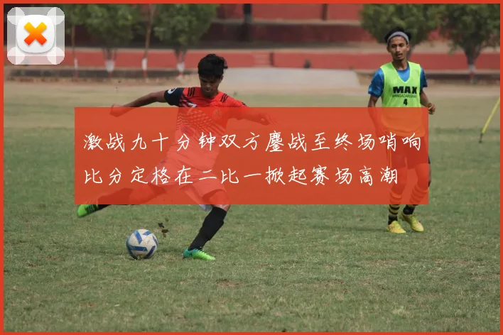 激战九十分钟双方鏖战至终场哨响比分定格在二比一掀起赛场高潮