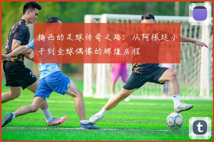 梅西的足球传奇之路：从阿根廷小子到全球偶像的辉煌历程