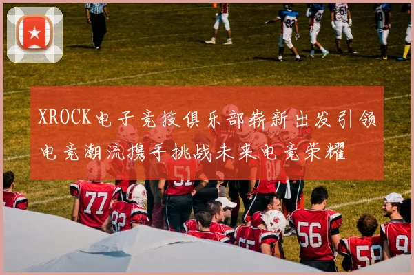 XROCK电子竞技俱乐部崭新出发引领电竞潮流携手挑战未来电竞荣耀