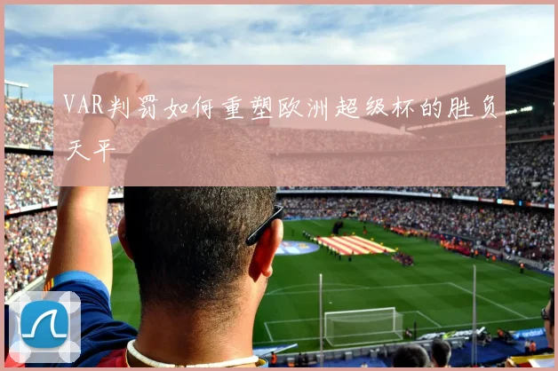 VAR判罚如何重塑欧洲超级杯的胜负天平