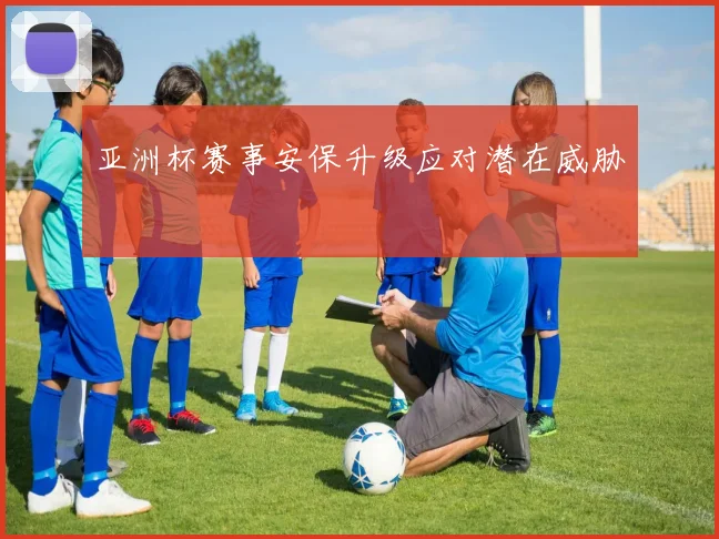 亚洲杯赛事安保升级应对潜在威胁