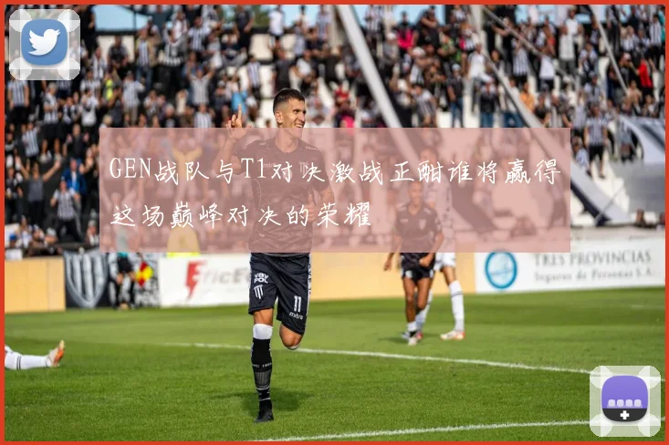 GEN战队与T1对决激战正酣谁将赢得这场巅峰对决的荣耀