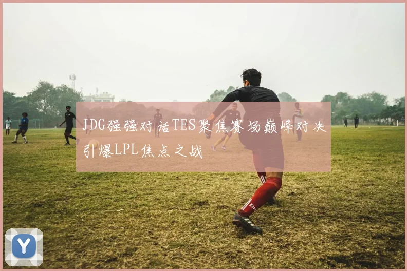 JDG强强对话TES聚焦赛场巅峰对决引爆LPL焦点之战