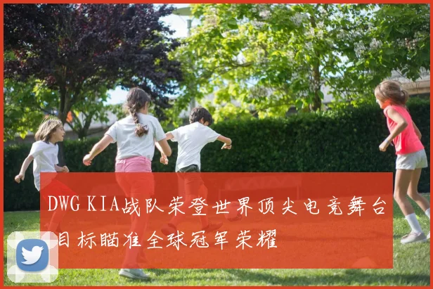 DWG KIA战队荣登世界顶尖电竞舞台 目标瞄准全球冠军荣耀