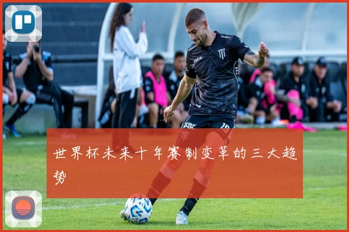世界杯未来十年赛制变革的三大趋势