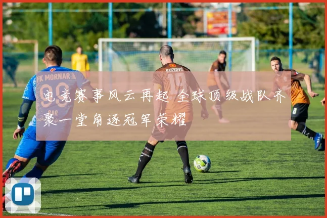电竞赛事风云再起 全球顶级战队齐聚一堂角逐冠军荣耀